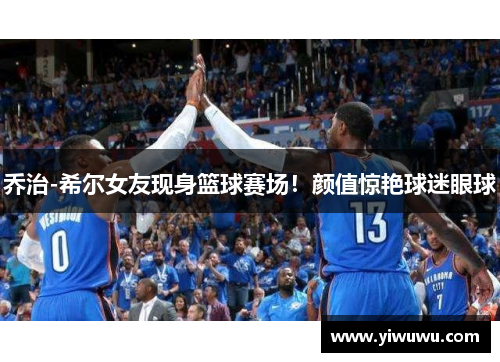 乔治-希尔女友现身篮球赛场！颜值惊艳球迷眼球