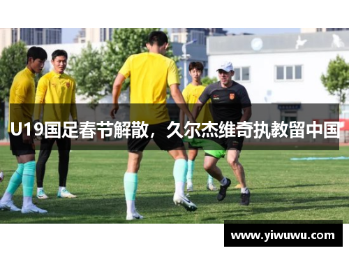 U19国足春节解散，久尔杰维奇执教留中国